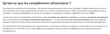 Qu’est-ce que les compléments alimentaires ? On entend par compléments alimentaires, « les denrées alimentaires dont le but est de compléter le régime alimentaire normal et qui constituent une source concentrée de nutriments ou d‘autres substances ayant un effet nutritionnel ou physiologique seuls ou combinés… » (Directive 2002/46/CE du Parlement européen, transposée par le décret n°2006-352 du 20 mars 2006). Il existe de nombreux compléments alimentaires, à base de plantes, de vitamines et minéraux, ou d‘autres concentrés de substances à but nutritionnel et physiologique (mélatonine, glucosamine…). Ils sont commercialisés sous forme de doses telles que les gélules, pastilles, comprimés, pilules, sachets de poudre ou encore en préparations liquides (ampoules, flacons munis de compte-gouttes). Ces compléments sont présentés comme des produits qui contribuent à améliorer les apports nutritionnels des consommateurs, et les aident à mincir, affronter l’hiver, mieux digérer, avoir de beaux cheveux, réduire les désagréments de la grossesse ou de la ménopause, etc.